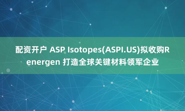 配资开户 ASP Isotopes(ASPI.US)拟收购Renergen 打造全球关键材料领军企业