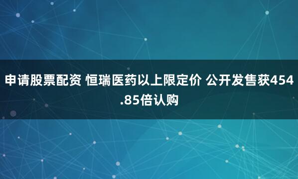 申请股票配资 恒瑞医药以上限定价 公开发售获454.85倍认购