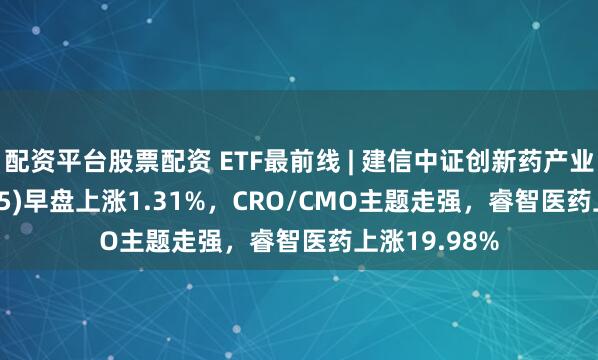 配资平台股票配资 ETF最前线 | 建信中证创新药产业ETF(159835)早盘上涨1.31%，CRO/CMO主题走强，睿智医药上涨19.98%