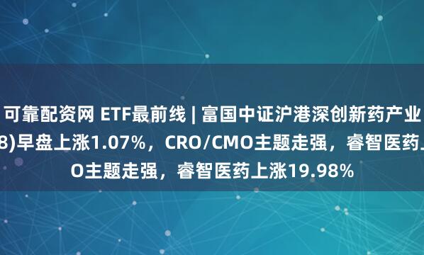 可靠配资网 ETF最前线 | 富国中证沪港深创新药产业ETF(159748)早盘上涨1.07%，CRO/CMO主题走强，睿智医药上涨19.98%