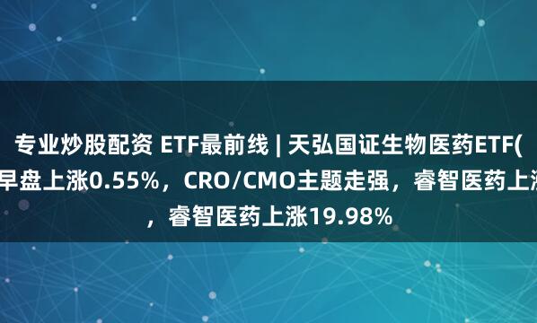 专业炒股配资 ETF最前线 | 天弘国证生物医药ETF(159859)早盘上涨0.55%，CRO/CMO主题走强，睿智医药上涨19.98%