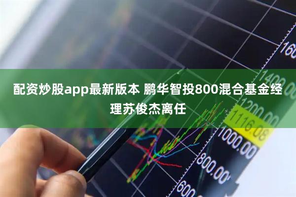 配资炒股app最新版本 鹏华智投800混合基金经理苏俊杰离任
