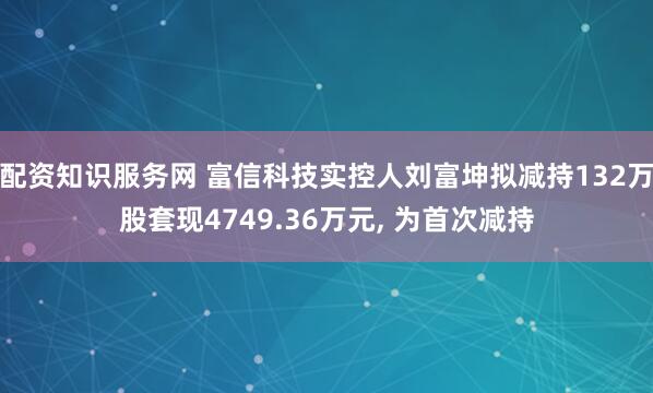 配资知识服务网 富信科技实控人刘富坤拟减持132万股套现4749.36万元, 为首次减持