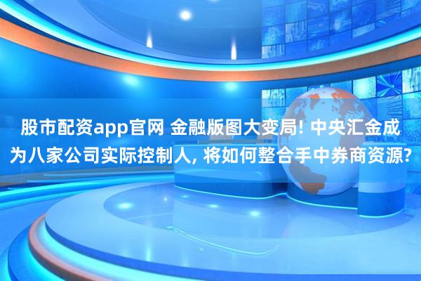 股市配资app官网 金融版图大变局! 中央汇金成为八家公司实际控制人, 将如何整合手中券商资源?