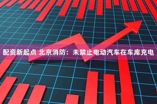 配资新起点 北京消防：未禁止电动汽车在车库充电