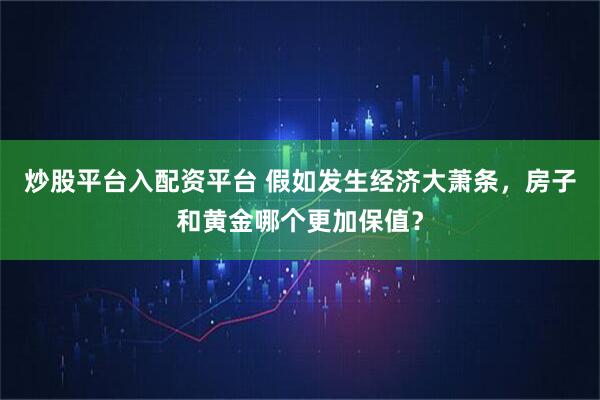 炒股平台入配资平台 假如发生经济大萧条，房子和黄金哪个更加保值？