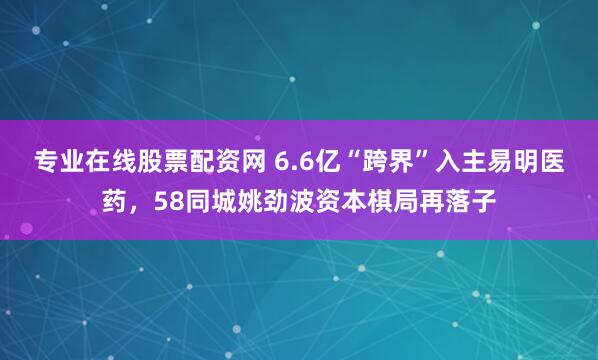 专业在线股票配资网 6.6亿“跨界”入主易明医药，58同城姚劲波资本棋局再落子