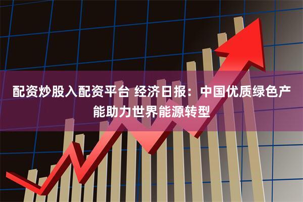 配资炒股入配资平台 经济日报：中国优质绿色产能助力世界能源转型