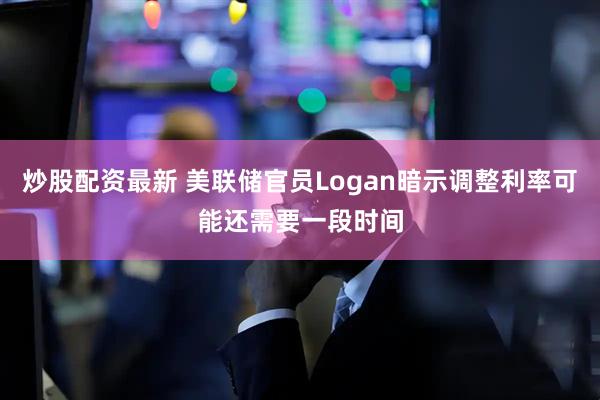 炒股配资最新 美联储官员Logan暗示调整利率可能还需要一段时间