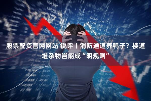 股票配资官网网站 锐评丨消防通道养鸭子？楼道堆杂物岂能成“明规则”