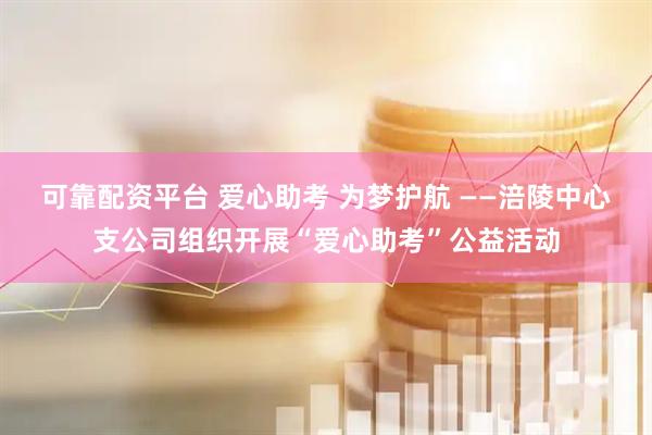 可靠配资平台 爱心助考 为梦护航 ——涪陵中心支公司组织开展“爱心助考”公益活动