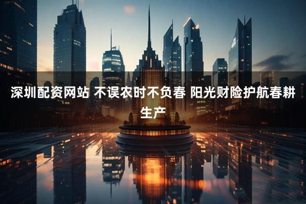 深圳配资网站 不误农时不负春 阳光财险护航春耕生产
