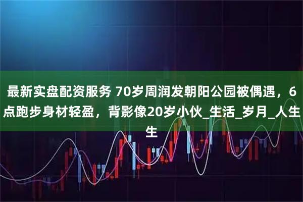 最新实盘配资服务 70岁周润发朝阳公园被偶遇，6点跑步身材轻盈，背影像20岁小伙_生活_岁月_人生