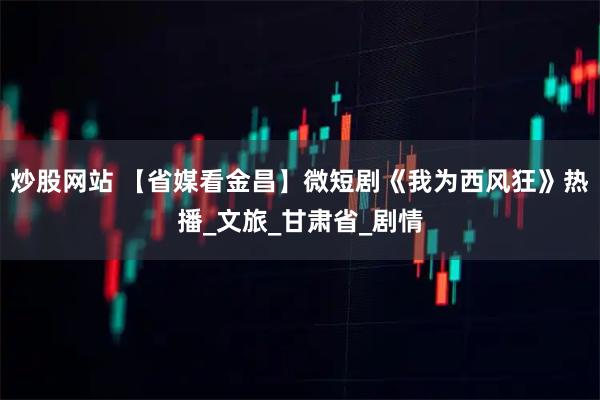 炒股网站 【省媒看金昌】微短剧《我为西风狂》热播_文旅_甘肃省_剧情