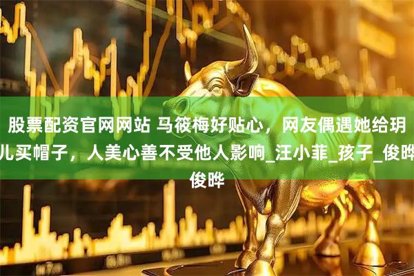 股票配资官网网站 马筱梅好贴心，网友偶遇她给玥儿买帽子，人美心善不受他人影响_汪小菲_孩子_俊晔