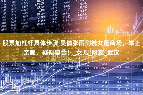 股票加杠杆具体步骤 吴倩张雨剑携女逛商场，举止亲昵，疑似复合！_女儿_网友_武汉