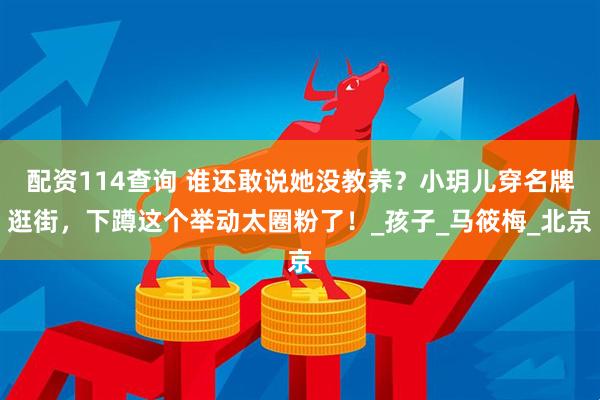 配资114查询 谁还敢说她没教养？小玥儿穿名牌逛街，下蹲这个举动太圈粉了！_孩子_马筱梅_北京