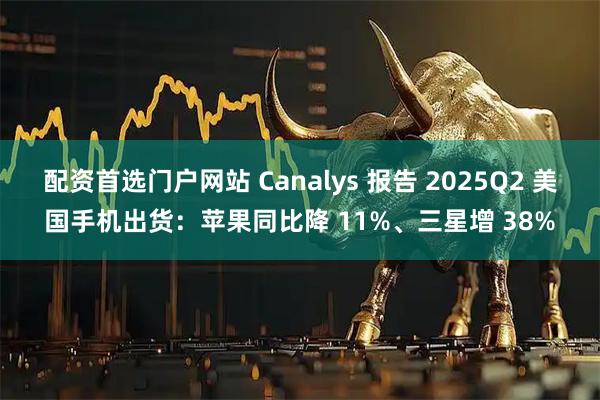 配资首选门户网站 Canalys 报告 2025Q2 美国手机出货：苹果同比降 11%、三星增 38%