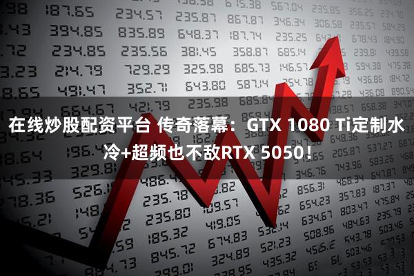 在线炒股配资平台 传奇落幕：GTX 1080 Ti定制水冷+超频也不敌RTX 5050！