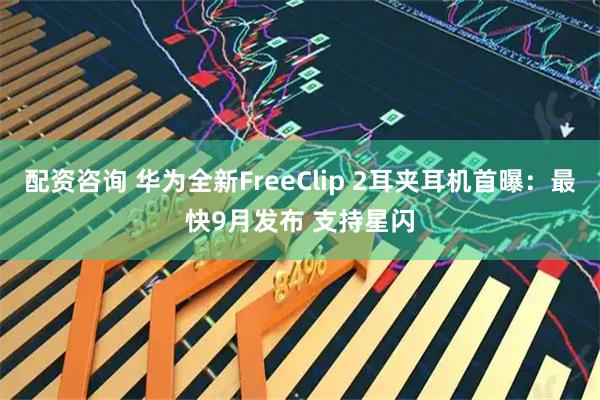 配资咨询 华为全新FreeClip 2耳夹耳机首曝：最快9月发布 支持星闪