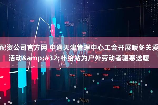 配资公司官方网 中通天津管理中心工会开展暖冬关爱活动 补给站为户外劳动者驱寒送暖
