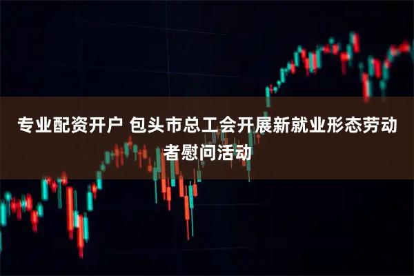 专业配资开户 包头市总工会开展新就业形态劳动者慰问活动