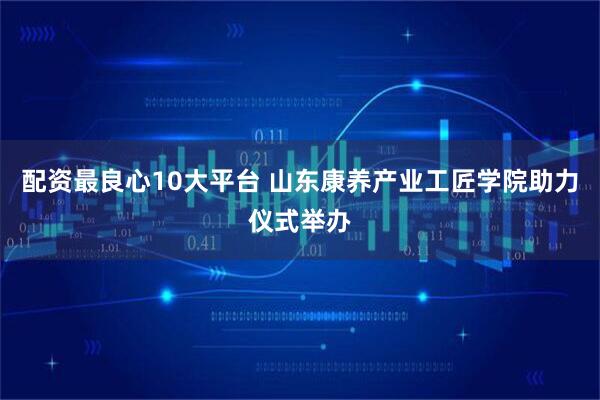配资最良心10大平台 山东康养产业工匠学院助力仪式举办