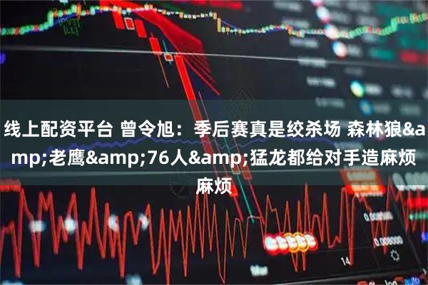 线上配资平台 曾令旭：季后赛真是绞杀场 森林狼&老鹰&76人&猛龙都给对手造麻烦