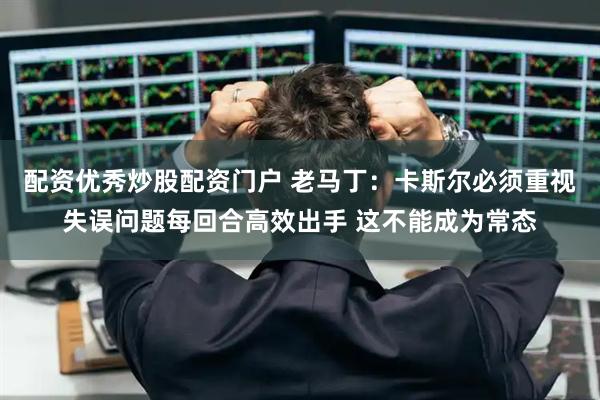 配资优秀炒股配资门户 老马丁：卡斯尔必须重视失误问题每回合高效出手 这不能成为常态