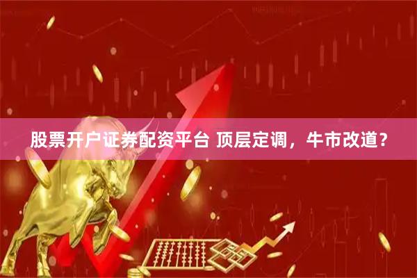 股票开户证券配资平台 顶层定调，牛市改道？