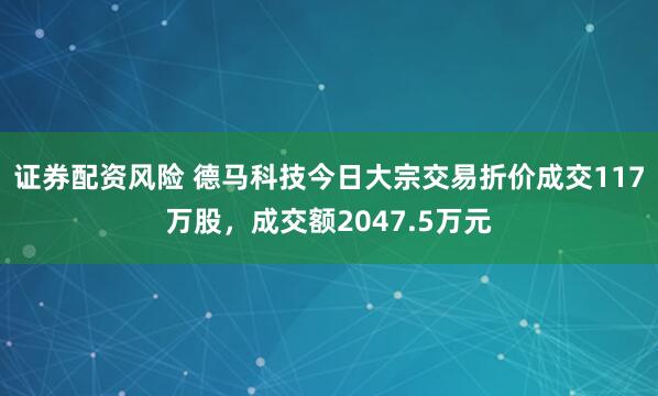 证券配资风险 德马科技今日大宗交易折价成交117万股，成交额2047.5万元