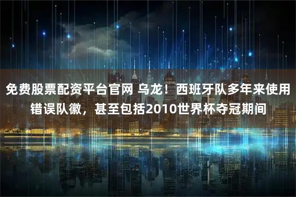 免费股票配资平台官网 乌龙！西班牙队多年来使用错误队徽，甚至包括2010世界杯夺冠期间