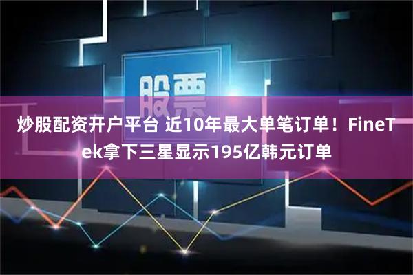 炒股配资开户平台 近10年最大单笔订单！FineTek拿下三星显示195亿韩元订单