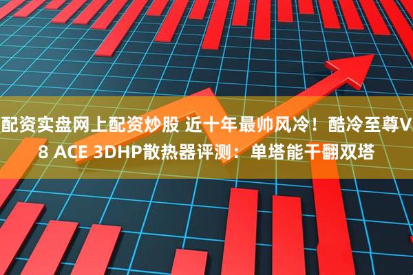 配资实盘网上配资炒股 近十年最帅风冷！酷冷至尊V8 ACE 3DHP散热器评测：单塔能干翻双塔