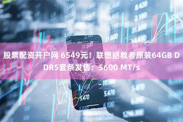 股票配资开户网 6549元！联想拯救者原装64GB DDR5套条发售：5600 MT/s