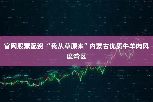 官网股票配资 “我从草原来”内蒙古优质牛羊肉风靡湾区