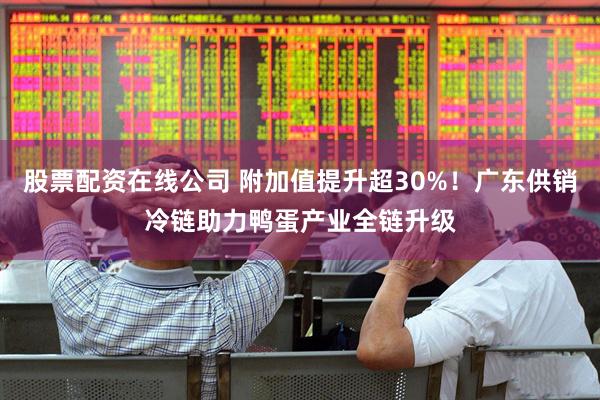 股票配资在线公司 附加值提升超30%！广东供销冷链助力鸭蛋产业全链升级