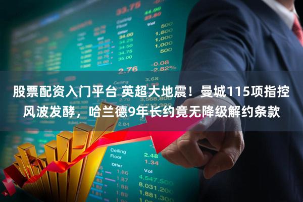股票配资入门平台 英超大地震！曼城115项指控风波发酵，哈兰德9年长约竟无降级解约条款